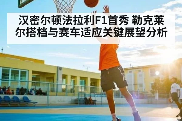 汉密尔顿法拉利F1首秀 勒克莱尔搭档与赛车适应关键展望分析